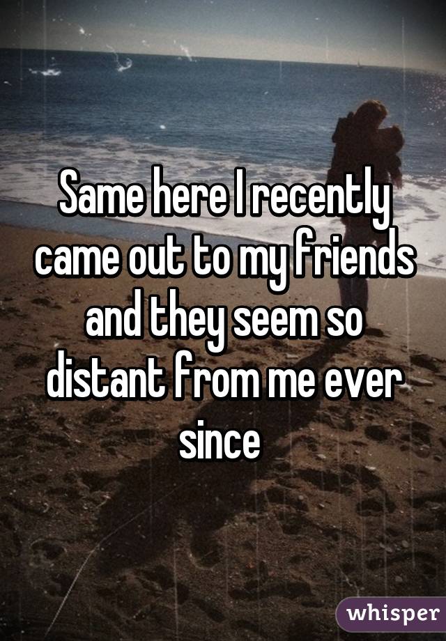 Same here I recently came out to my friends and they seem so distant from me ever since 