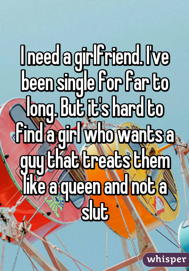 I need a girlfriend. I've been single for far to long. But it's hard to find a girl who wants a guy that treats them like a queen and not a slut