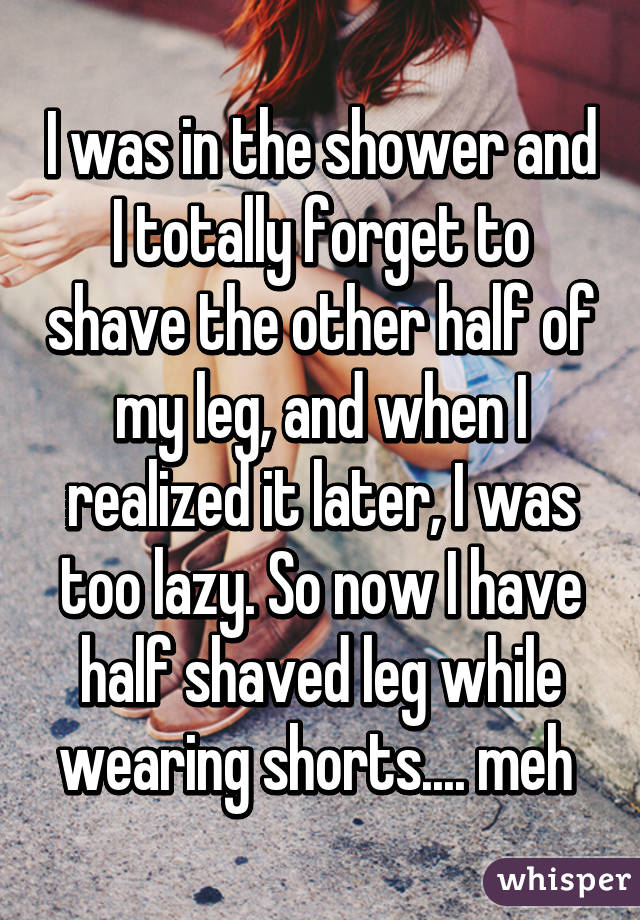 I was in the shower and I totally forget to shave the other half of my leg, and when I realized it later, I was too lazy. So now I have half shaved leg while wearing shorts.... meh 