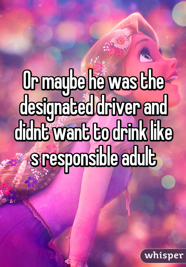 Or maybe he was the designated driver and didnt want to drink like s responsible adult
