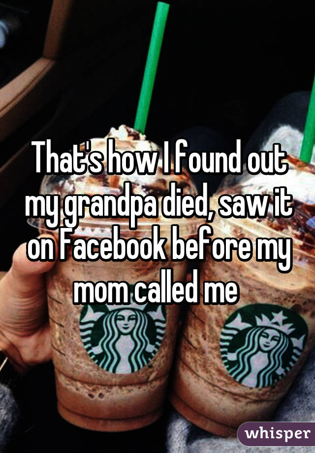 That's how I found out my grandpa died, saw it on Facebook before my mom called me 