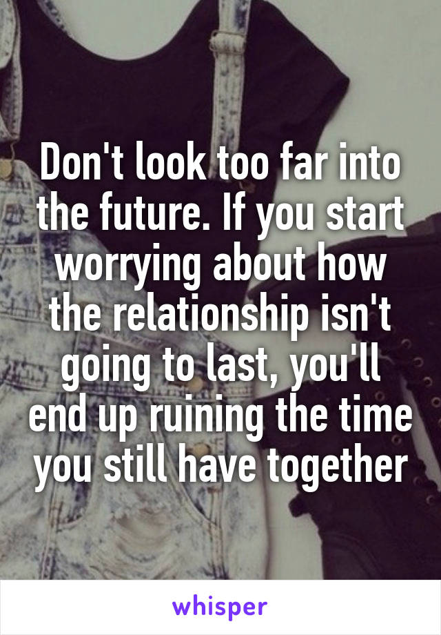 Don't look too far into the future. If you start worrying about how the relationship isn't going to last, you'll end up ruining the time you still have together