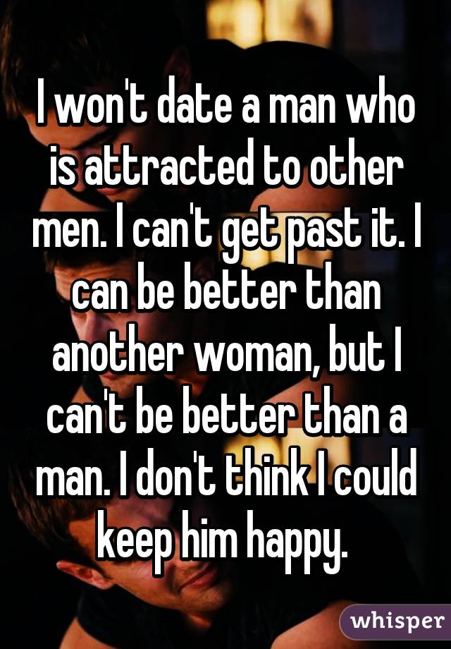 I won't date a man who is attracted to other men. I can't get past it. I can be better than another woman, but I can't be better than a man. I don't think I could keep him happy. 