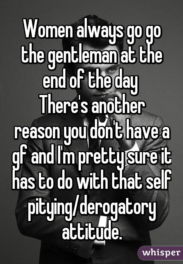 Women always go go the gentleman at the end of the day 
There's another reason you don't have a gf and I'm pretty sure it has to do with that self pitying/derogatory attitude.