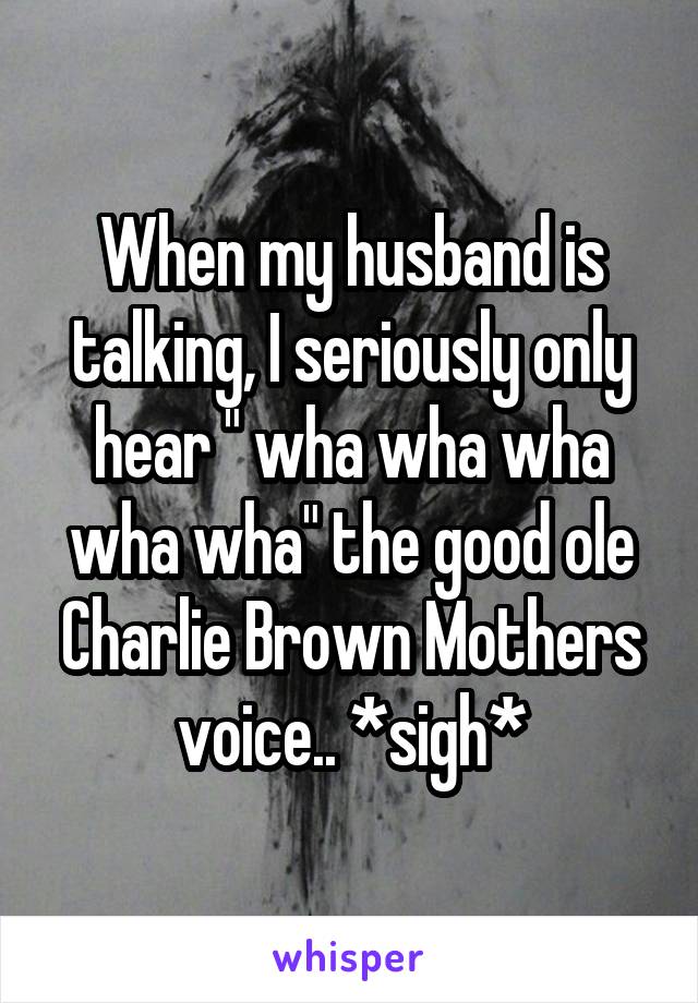 When my husband is talking, I seriously only hear " wha wha wha wha wha" the good ole Charlie Brown Mothers voice.. *sigh*