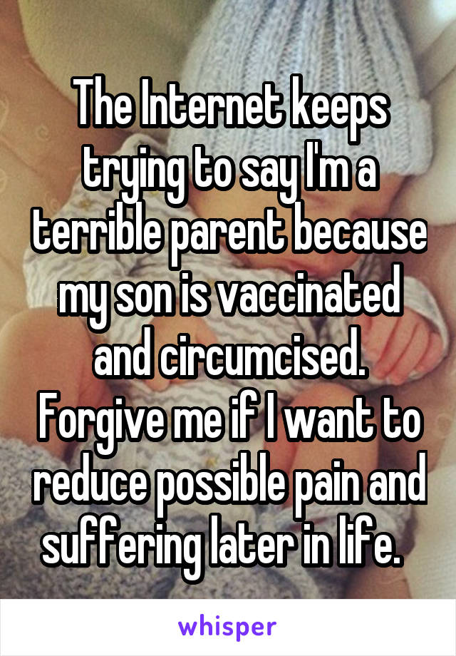 The Internet keeps trying to say I'm a terrible parent because my son is vaccinated and circumcised. Forgive me if I want to reduce possible pain and suffering later in life.  