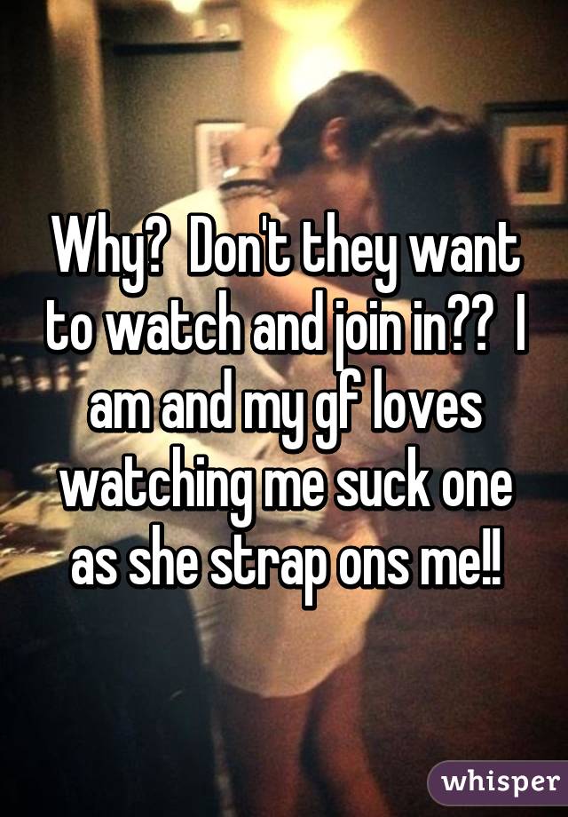Why?  Don't they want to watch and join in??  I am and my gf loves watching me suck one as she strap ons me!!