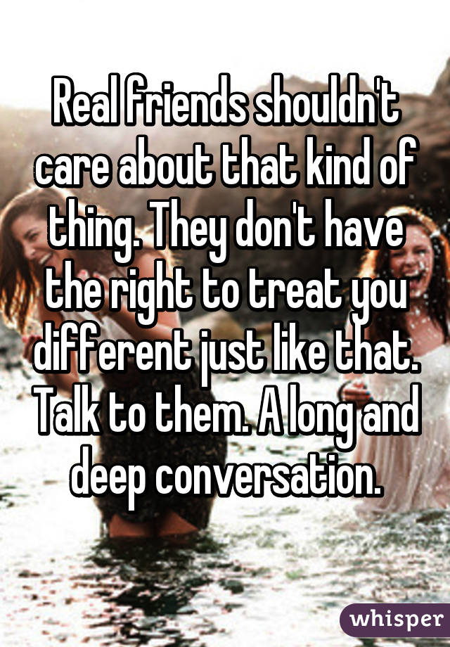 Real friends shouldn't care about that kind of thing. They don't have the right to treat you different just like that. Talk to them. A long and deep conversation.

