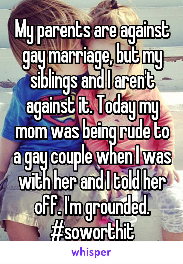 My parents are against gay marriage, but my siblings and I aren't against it. Today my mom was being rude to a gay couple when I was with her and I told her off. I'm grounded. #soworthit