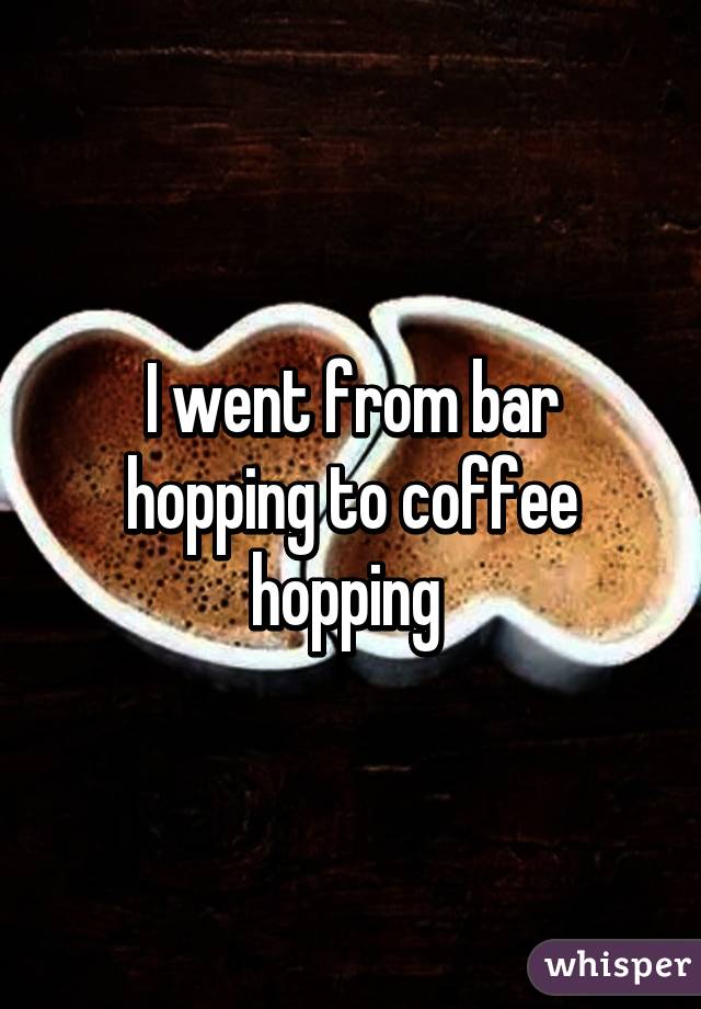 I went from bar hopping to coffee hopping 