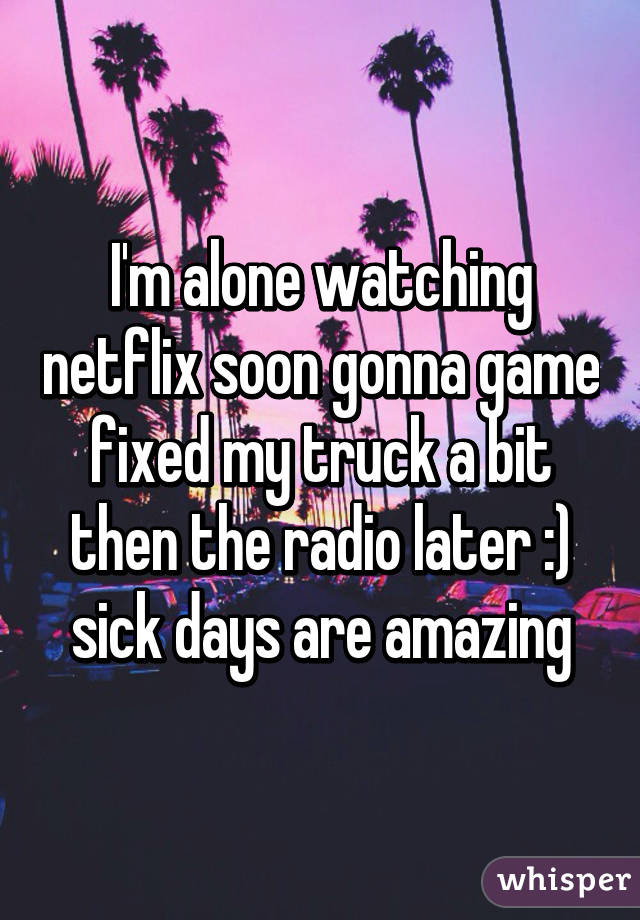I'm alone watching netflix soon gonna game fixed my truck a bit then the radio later :) sick days are amazing