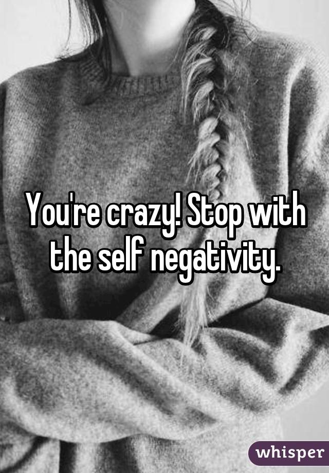 You're crazy! Stop with the self negativity.