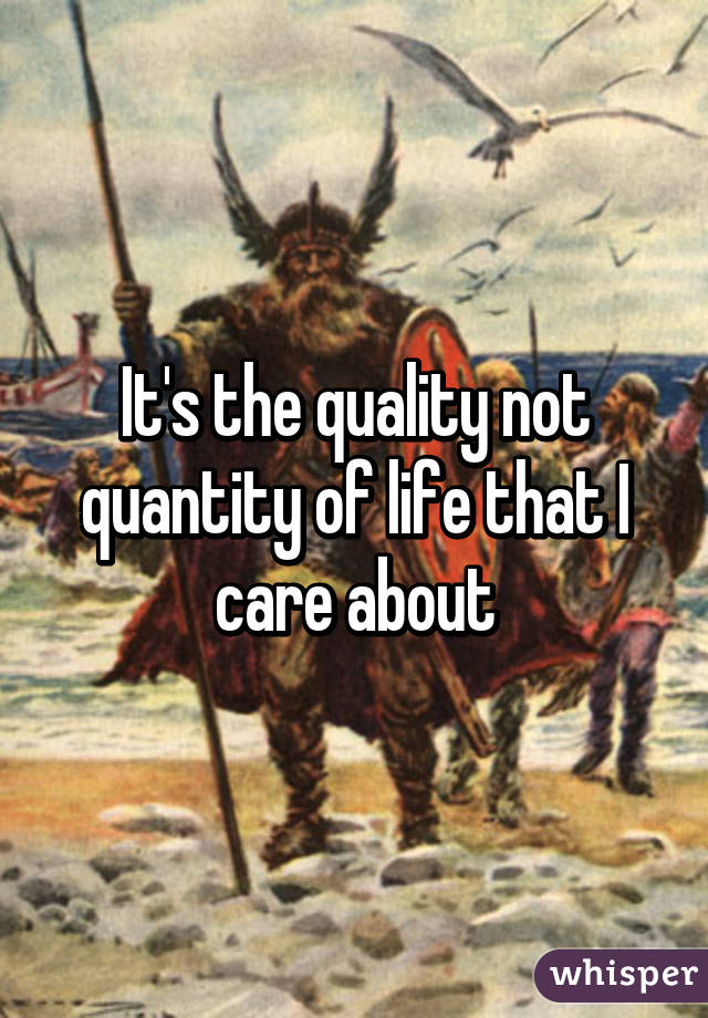 It's the quality not quantity of life that I care about