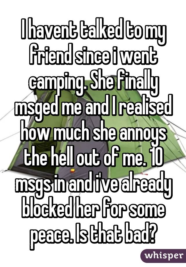 I havent talked to my friend since i went camping. She finally msged me and I realised how much she annoys the hell out of me. 10 msgs in and i've already blocked her for some peace. Is that bad?