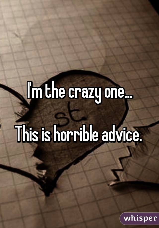 I'm the crazy one...

This is horrible advice. 