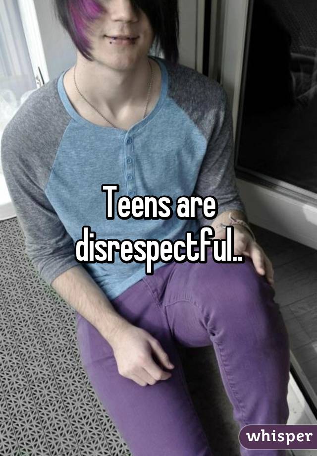 Teens are disrespectful..