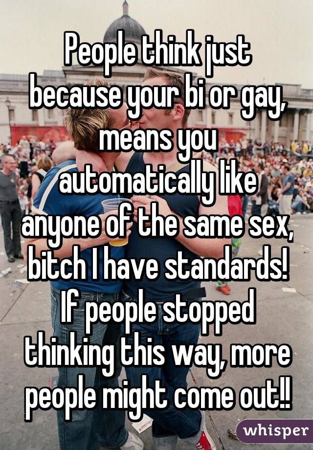 People think just because your bi or gay, means you automatically like anyone of the same sex, bitch I have standards! If people stopped thinking this way, more people might come out!!