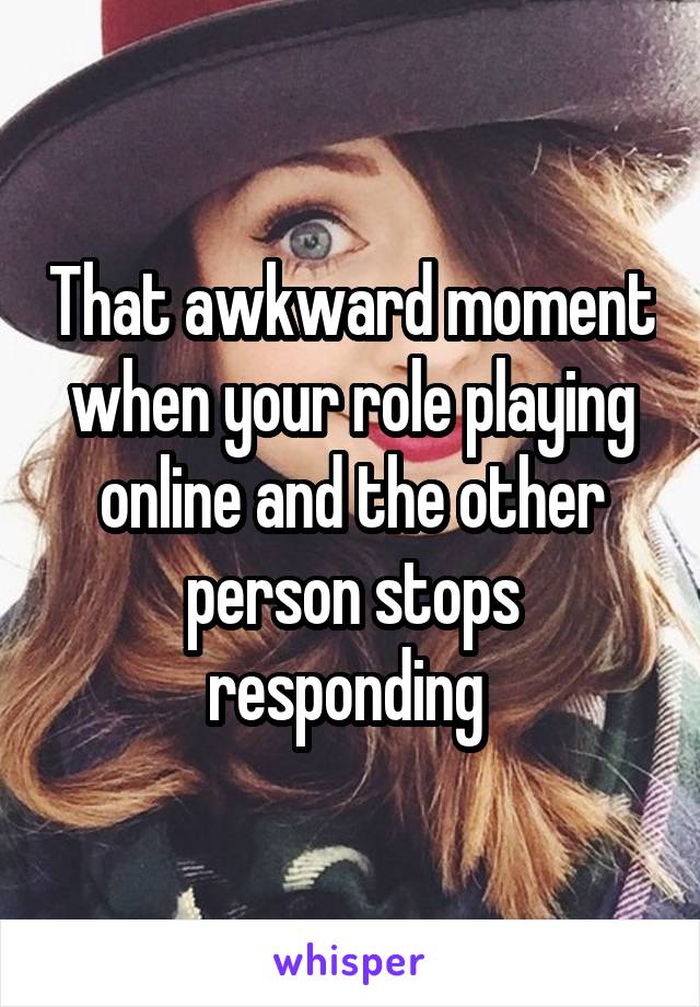 That awkward moment when your role playing online and the other person stops responding 