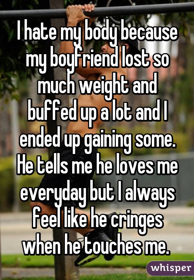 I hate my body because my boyfriend lost so much weight and buffed up a lot and I ended up gaining some. He tells me he loves me everyday but I always feel like he cringes when he touches me. 