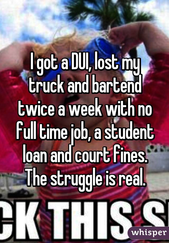 I got a DUI, lost my truck and bartend twice a week with no full time job, a student loan and court fines. The struggle is real.
