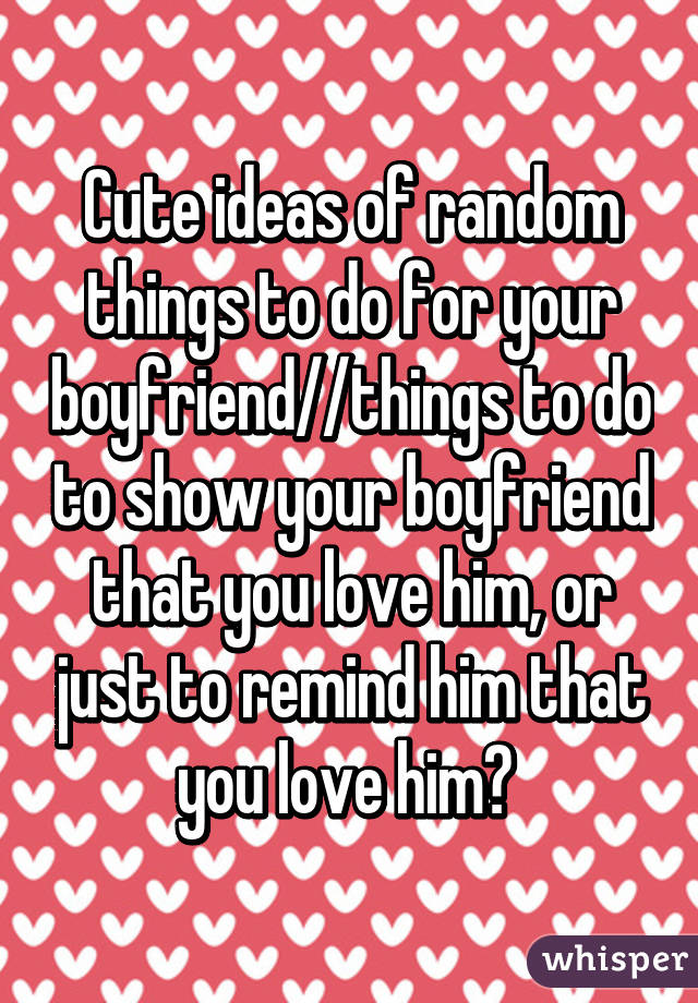 Cute ideas of random things to do for your boyfriend//things to do to show your boyfriend that you love him, or just to remind him that you love him? 