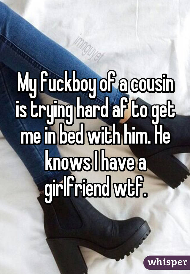 My fuckboy of a cousin is trying hard af to get me in bed with him. He knows I have a girlfriend wtf.