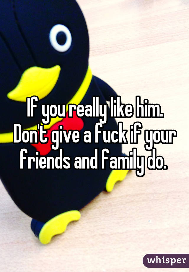 If you really like him. Don't give a fuck if your friends and family do. 