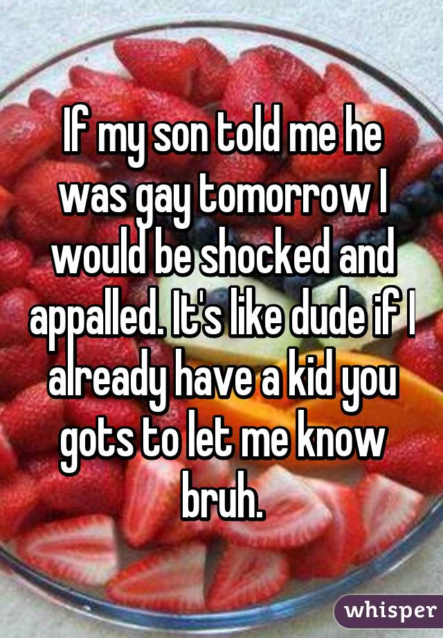 If my son told me he was gay tomorrow I would be shocked and appalled. It's like dude if I already have a kid you gots to let me know bruh.
