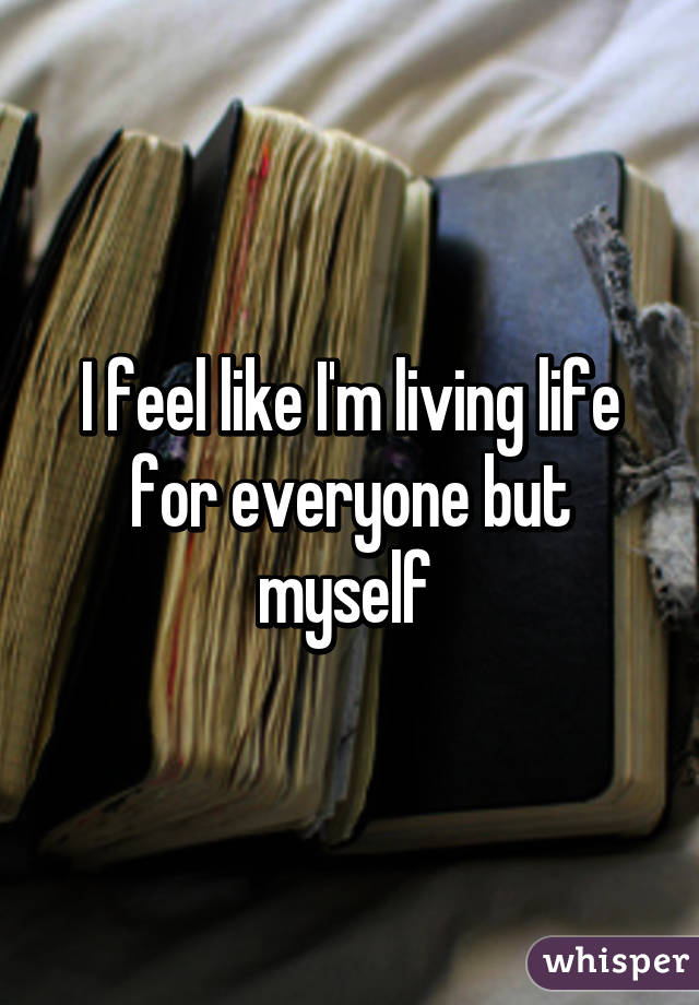 I feel like I'm living life for everyone but myself 