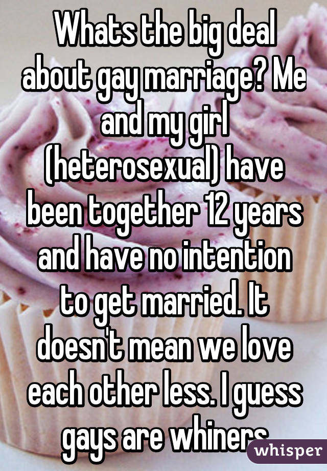 Whats the big deal about gay marriage? Me and my girl (heterosexual) have been together 12 years and have no intention to get married. It doesn't mean we love each other less. I guess gays are whiners