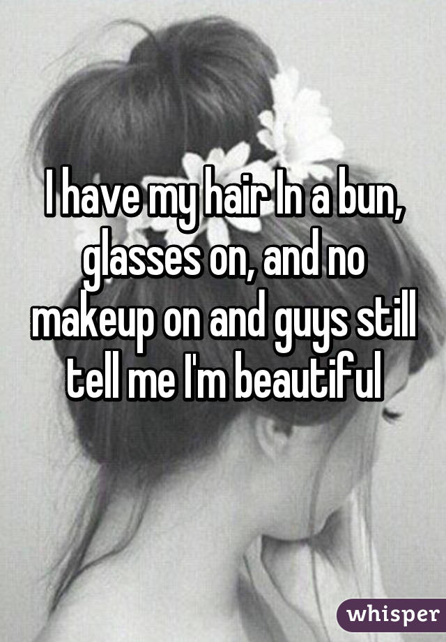 I have my hair In a bun, glasses on, and no makeup on and guys still tell me I'm beautiful
