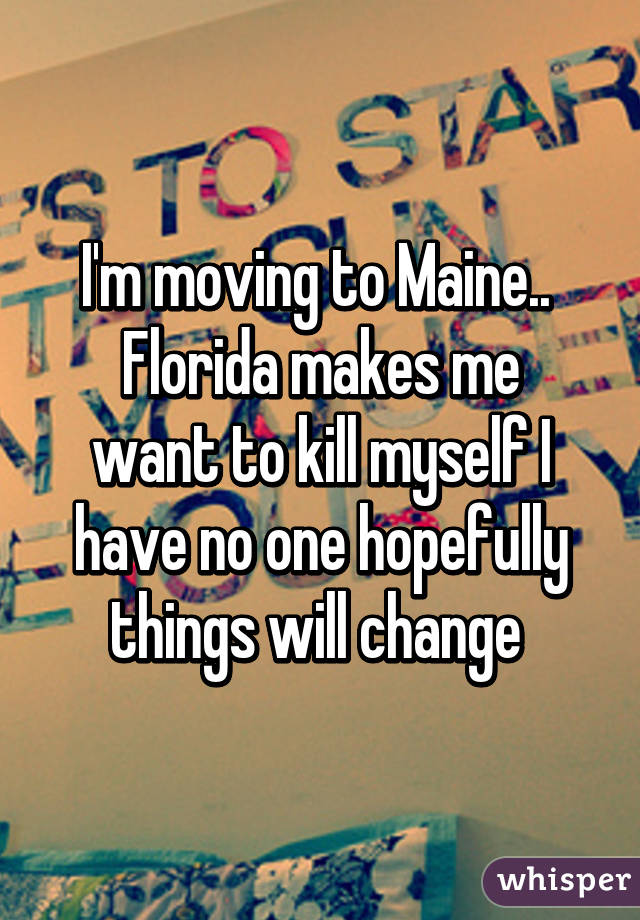 I'm moving to Maine.. 
Florida makes me want to kill myself I have no one hopefully things will change 