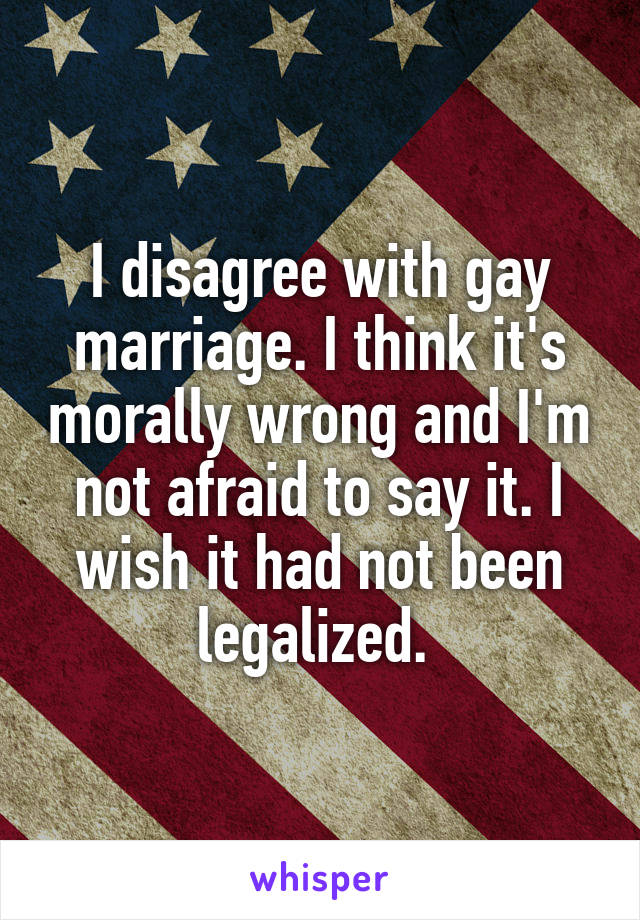 I disagree with gay marriage. I think it's morally wrong and I'm not afraid to say it. I wish it had not been legalized. 