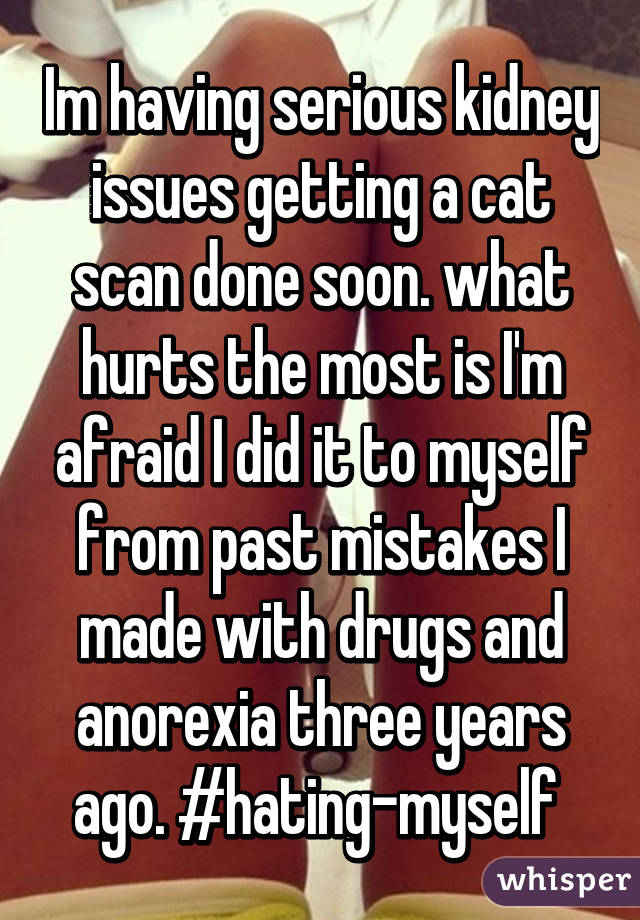Im having serious kidney issues getting a cat scan done soon. what hurts the most is I'm afraid I did it to myself from past mistakes I made with drugs and anorexia three years ago. #hating-myself 