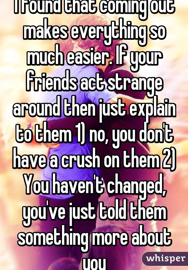 I found that coming out makes everything so much easier. If your friends act strange around then just explain to them 1) no, you don't have a crush on them 2) You haven't changed, you've just told them something more about you