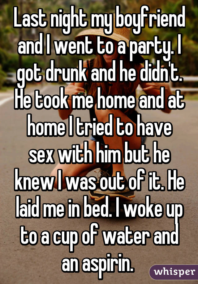 Last night my boyfriend and I went to a party. I got drunk and he didn't. He took me home and at home I tried to have sex with him but he knew I was out of it. He laid me in bed. I woke up to a cup of water and an aspirin. 