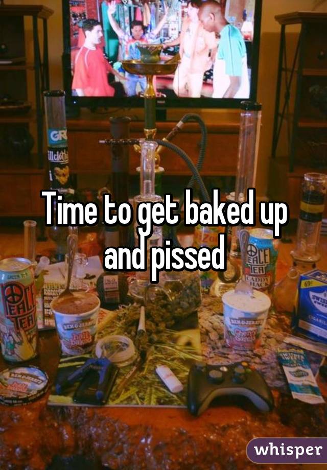 Time to get baked up and pissed