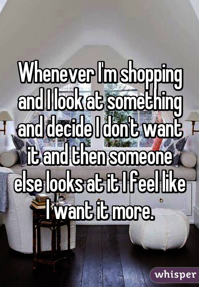 Whenever I'm shopping and I look at something and decide I don't want it and then someone else looks at it I feel like I want it more.