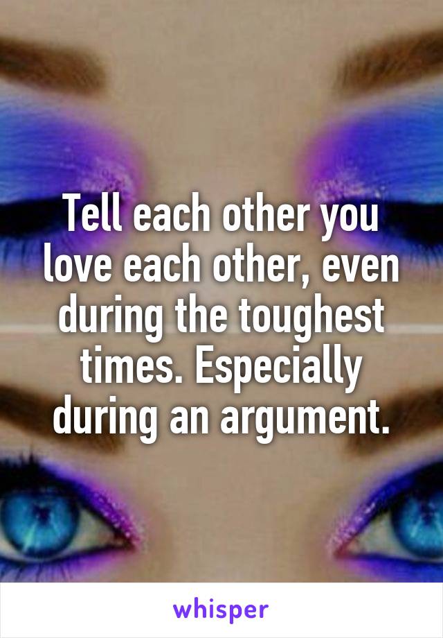 Tell each other you love each other, even during the toughest times. Especially during an argument.