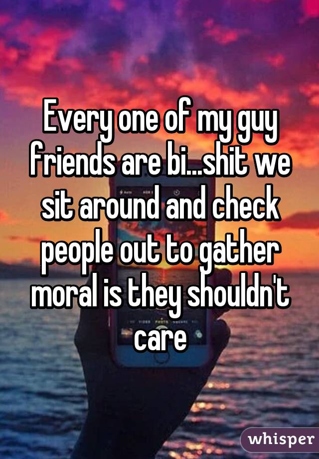 Every one of my guy friends are bi...shit we sit around and check people out to gather moral is they shouldn't care