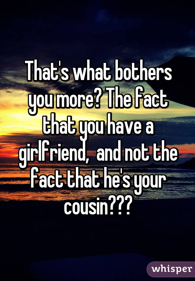 That's what bothers you more? The fact that you have a girlfriend,  and not the fact that he's your cousin???