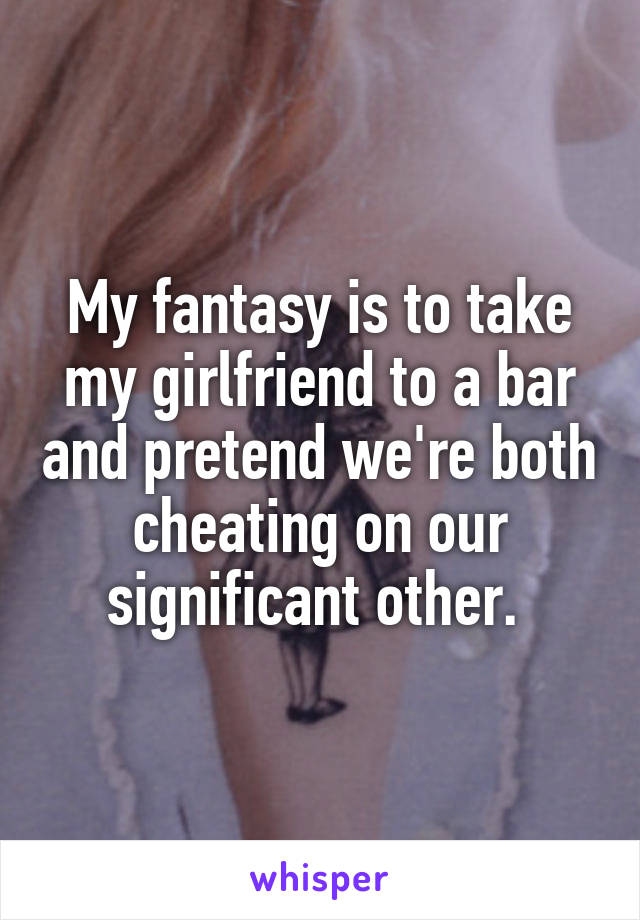 My fantasy is to take my girlfriend to a bar and pretend we're both cheating on our significant other. 