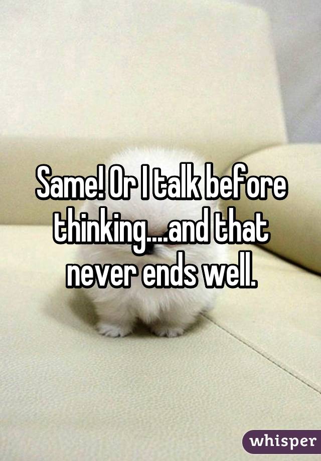 Same! Or I talk before thinking....and that never ends well.