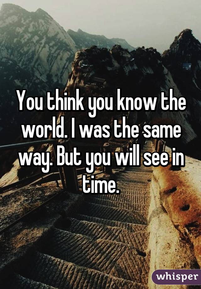 You think you know the world. I was the same way. But you will see in time.