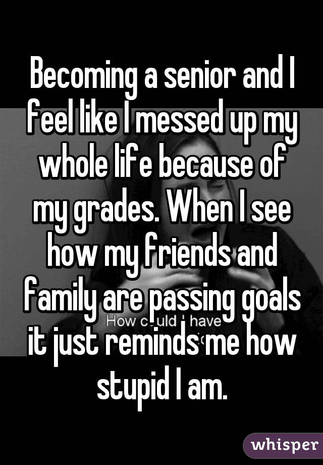 Becoming a senior and I feel like I messed up my whole life because of my grades. When I see how my friends and family are passing goals it just reminds me how stupid I am.