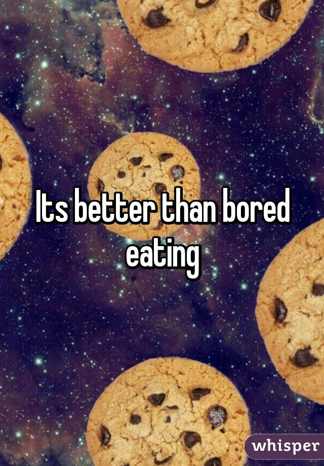 Its better than bored eating