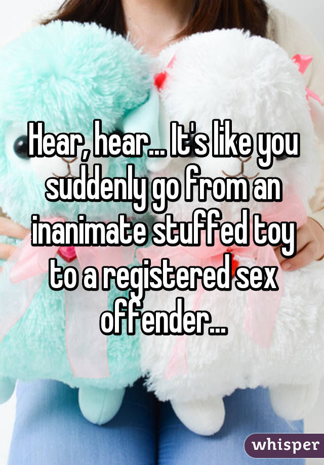 Hear, hear... It's like you suddenly go from an inanimate stuffed toy to a registered sex offender...