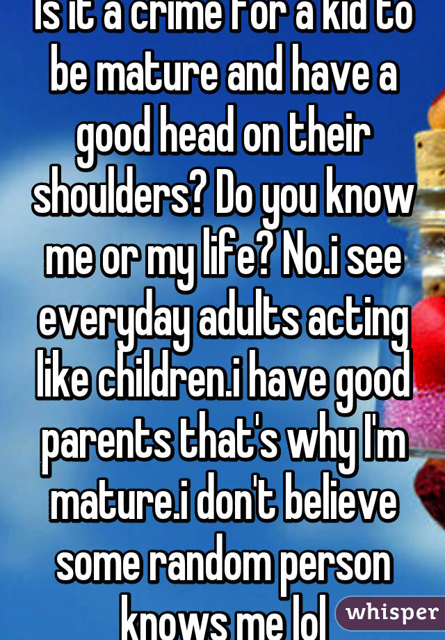 Is it a crime for a kid to be mature and have a good head on their shoulders? Do you know me or my life? No.i see everyday adults acting like children.i have good parents that's why I'm mature.i don't believe some random person knows me lol