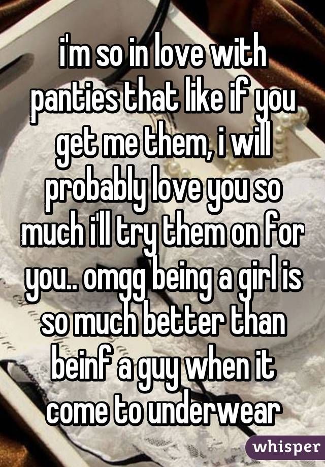 i'm so in love with panties that like if you get me them, i will probably love you so much i'll try them on for you.. omgg being a girl is so much better than beinf a guy when it come to underwear