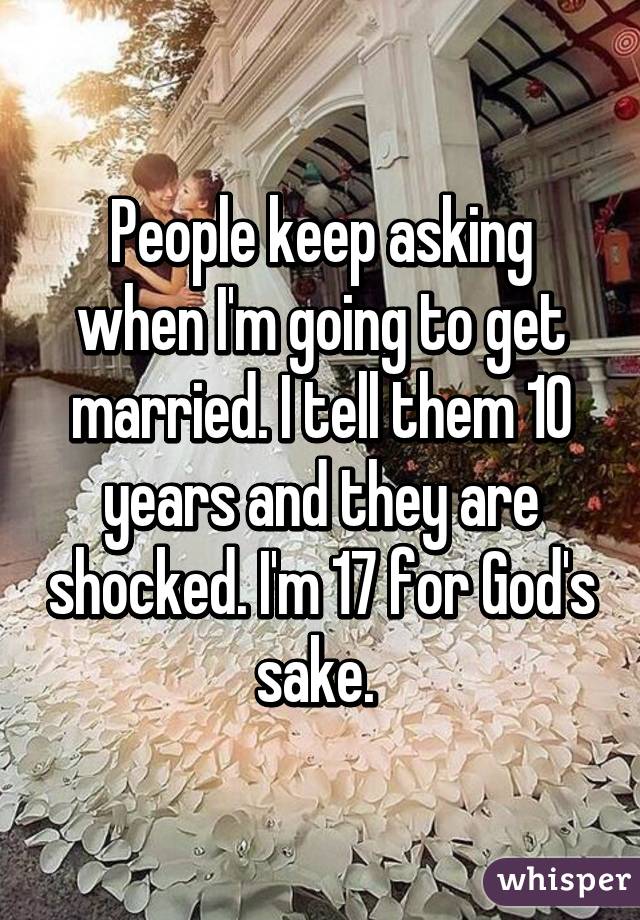 People keep asking when I'm going to get married. I tell them 10 years and they are shocked. I'm 17 for God's sake. 